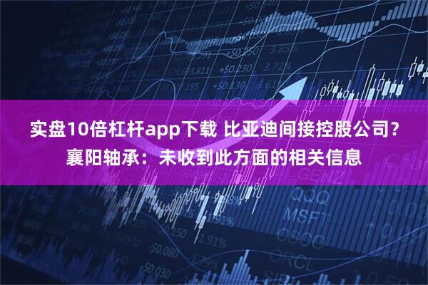 实盘10倍杠杆app下载 比亚迪间接控股公司？襄阳轴承：未收到此方面的相关信息