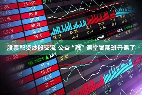 股票配资炒股交流 公益“融”课堂暑期班开课了