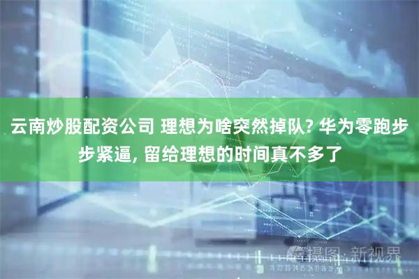 云南炒股配资公司 理想为啥突然掉队? 华为零跑步步紧逼, 留给理想的时间真不多了