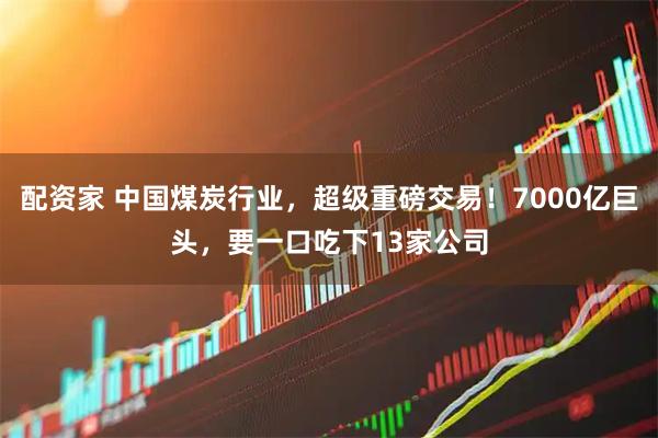 配资家 中国煤炭行业，超级重磅交易！7000亿巨头，要一口吃下13家公司