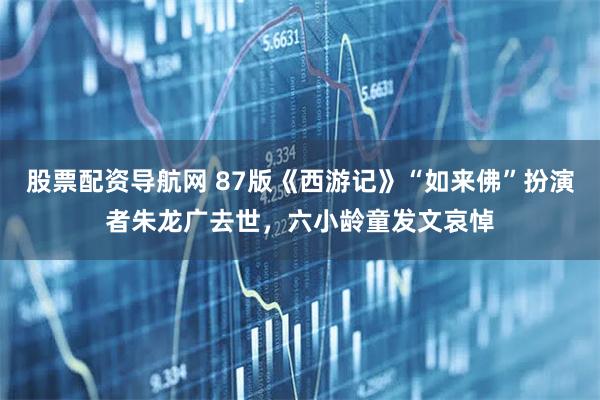 股票配资导航网 87版《西游记》“如来佛”扮演者朱龙广去世，六小龄童发文哀悼