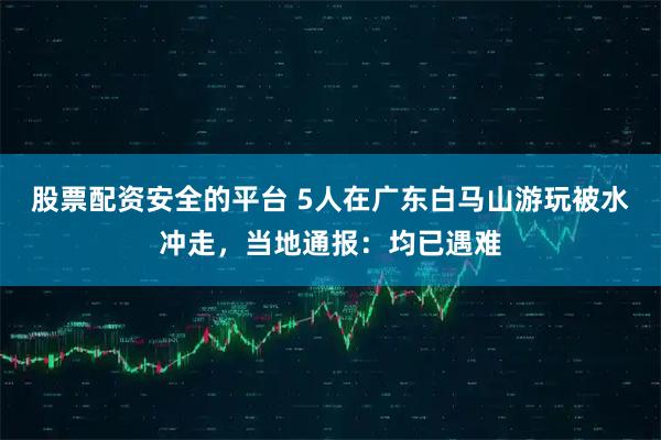 股票配资安全的平台 5人在广东白马山游玩被水冲走，当地通报：均已遇难