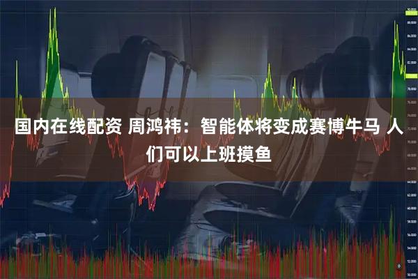 国内在线配资 周鸿祎：智能体将变成赛博牛马 人们可以上班摸鱼