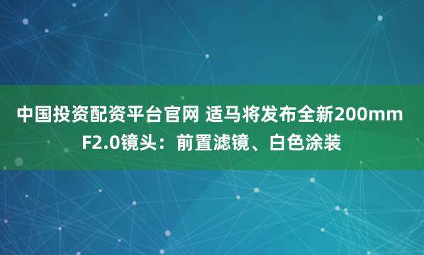 中国投资配资平台官网 适马将发布全新200mm F2.0镜头：前置滤镜、白色涂装