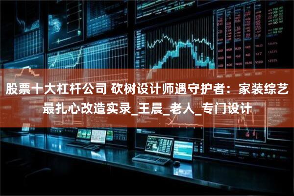 股票十大杠杆公司 砍树设计师遇守护者：家装综艺最扎心改造实录_王晨_老人_专门设计