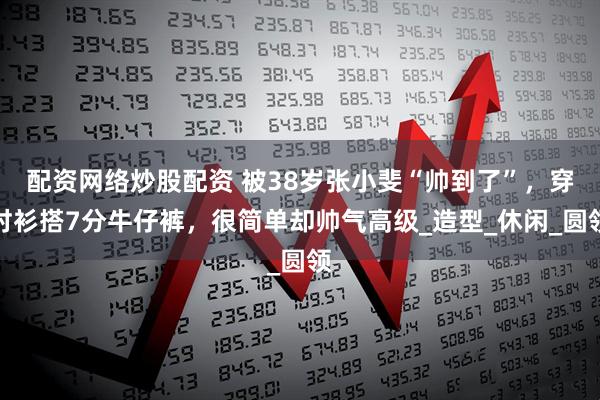 配资网络炒股配资 被38岁张小斐“帅到了”，穿衬衫搭7分牛仔裤，很简单却帅气高级_造型_休闲_圆领