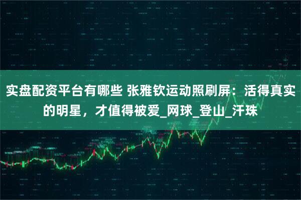 实盘配资平台有哪些 张雅钦运动照刷屏：活得真实的明星，才值得被爱_网球_登山_汗珠