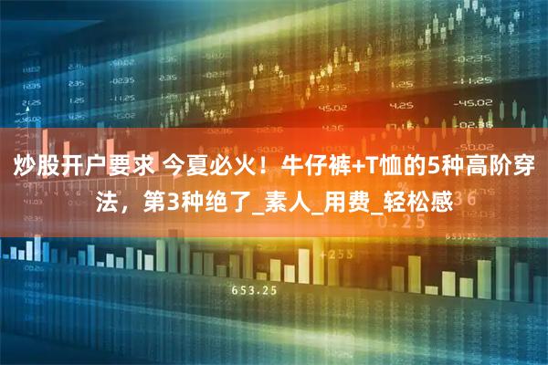 炒股开户要求 今夏必火！牛仔裤+T恤的5种高阶穿法，第3种绝了_素人_用费_轻松感