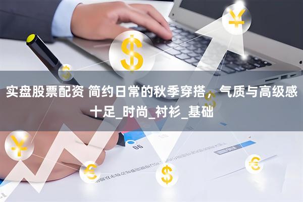 实盘股票配资 简约日常的秋季穿搭，气质与高级感十足_时尚_衬衫_基础