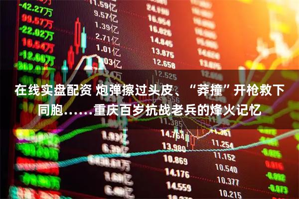 在线实盘配资 炮弹擦过头皮、“莽撞”开枪救下同胞……重庆百岁抗战老兵的烽火记忆