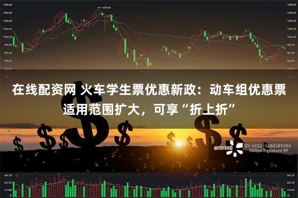 在线配资网 火车学生票优惠新政：动车组优惠票适用范围扩大，可享“折上折”