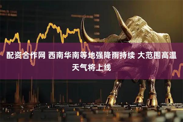 配资合作网 西南华南等地强降雨持续 大范围高温天气将上线