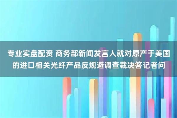 专业实盘配资 商务部新闻发言人就对原产于美国的进口相关光纤产品反规避调查裁决答记者问