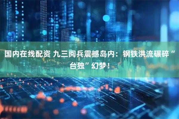 国内在线配资 九三阅兵震撼岛内：钢铁洪流碾碎“台独”幻梦！